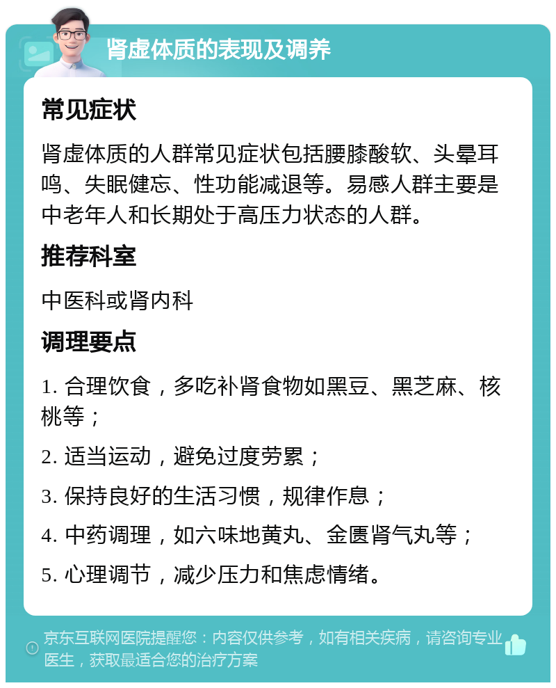 肾虚体质的表现及调养 常见症状 肾虚体质的人群常见症状包括腰膝酸软、头晕耳鸣、失眠健忘、性功能减退等。易感人群主要是中老年人和长期处于高压力状态的人群。 推荐科室 中医科或肾内科 调理要点 1. 合理饮食，多吃补肾食物如黑豆、黑芝麻、核桃等； 2. 适当运动，避免过度劳累； 3. 保持良好的生活习惯，规律作息； 4. 中药调理，如六味地黄丸、金匮肾气丸等； 5. 心理调节，减少压力和焦虑情绪。