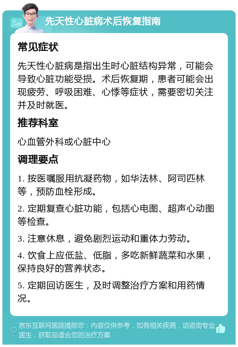 先天性心脏病术后恢复指南 常见症状 先天性心脏病是指出生时心脏结构异常，可能会导致心脏功能受损。术后恢复期，患者可能会出现疲劳、呼吸困难、心悸等症状，需要密切关注并及时就医。 推荐科室 心血管外科或心脏中心 调理要点 1. 按医嘱服用抗凝药物，如华法林、阿司匹林等，预防血栓形成。 2. 定期复查心脏功能，包括心电图、超声心动图等检查。 3. 注意休息，避免剧烈运动和重体力劳动。 4. 饮食上应低盐、低脂，多吃新鲜蔬菜和水果，保持良好的营养状态。 5. 定期回访医生，及时调整治疗方案和用药情况。