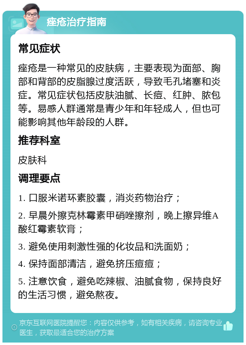 痤疮治疗指南 常见症状 痤疮是一种常见的皮肤病，主要表现为面部、胸部和背部的皮脂腺过度活跃，导致毛孔堵塞和炎症。常见症状包括皮肤油腻、长痘、红肿、脓包等。易感人群通常是青少年和年轻成人，但也可能影响其他年龄段的人群。 推荐科室 皮肤科 调理要点 1. 口服米诺环素胶囊，消炎药物治疗； 2. 早晨外擦克林霉素甲硝唑擦剂，晚上擦异维A酸红霉素软膏； 3. 避免使用刺激性强的化妆品和洗面奶； 4. 保持面部清洁，避免挤压痘痘； 5. 注意饮食，避免吃辣椒、油腻食物，保持良好的生活习惯，避免熬夜。