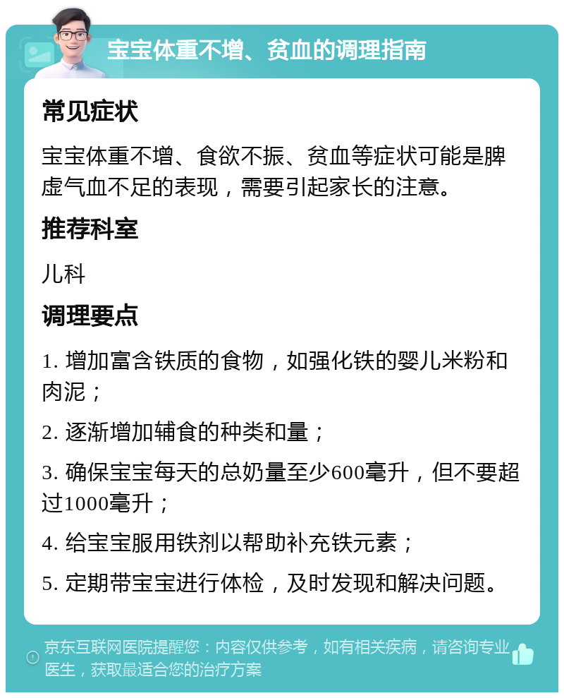 宝宝体重不增、贫血的调理指南 常见症状 宝宝体重不增、食欲不振、贫血等症状可能是脾虚气血不足的表现，需要引起家长的注意。 推荐科室 儿科 调理要点 1. 增加富含铁质的食物，如强化铁的婴儿米粉和肉泥； 2. 逐渐增加辅食的种类和量； 3. 确保宝宝每天的总奶量至少600毫升，但不要超过1000毫升； 4. 给宝宝服用铁剂以帮助补充铁元素； 5. 定期带宝宝进行体检，及时发现和解决问题。