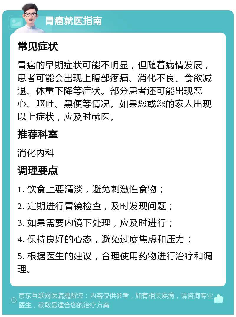 胃癌就医指南 常见症状 胃癌的早期症状可能不明显，但随着病情发展，患者可能会出现上腹部疼痛、消化不良、食欲减退、体重下降等症状。部分患者还可能出现恶心、呕吐、黑便等情况。如果您或您的家人出现以上症状，应及时就医。 推荐科室 消化内科 调理要点 1. 饮食上要清淡，避免刺激性食物； 2. 定期进行胃镜检查，及时发现问题； 3. 如果需要内镜下处理，应及时进行； 4. 保持良好的心态，避免过度焦虑和压力； 5. 根据医生的建议，合理使用药物进行治疗和调理。