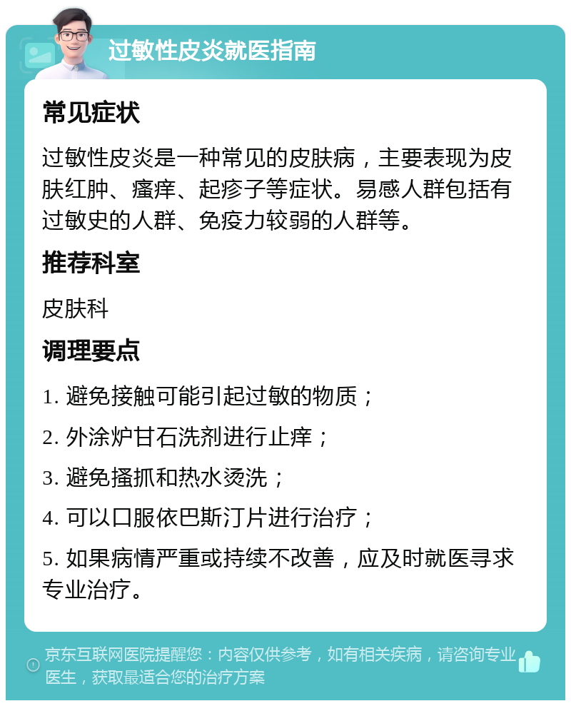 过敏性皮炎就医指南 常见症状 过敏性皮炎是一种常见的皮肤病，主要表现为皮肤红肿、瘙痒、起疹子等症状。易感人群包括有过敏史的人群、免疫力较弱的人群等。 推荐科室 皮肤科 调理要点 1. 避免接触可能引起过敏的物质； 2. 外涂炉甘石洗剂进行止痒； 3. 避免搔抓和热水烫洗； 4. 可以口服依巴斯汀片进行治疗； 5. 如果病情严重或持续不改善，应及时就医寻求专业治疗。