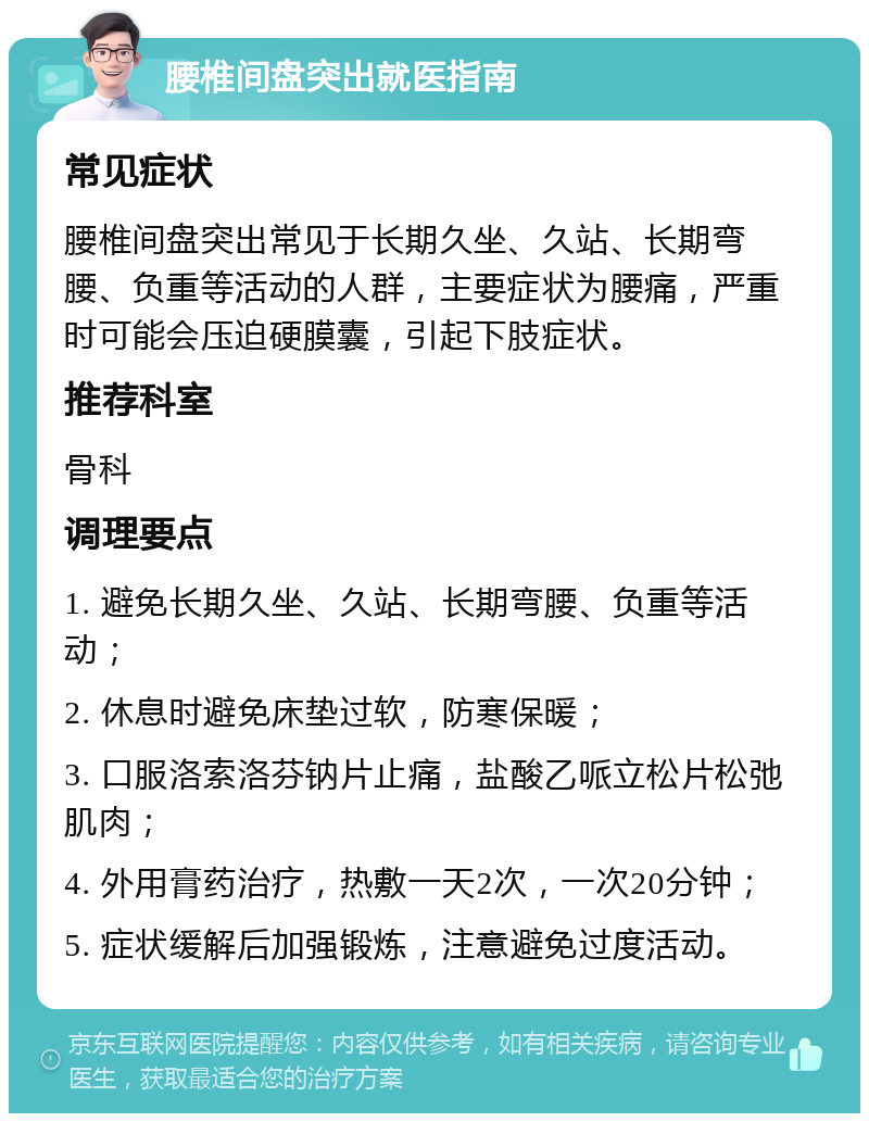 腰椎间盘突出就医指南 常见症状 腰椎间盘突出常见于长期久坐、久站、长期弯腰、负重等活动的人群，主要症状为腰痛，严重时可能会压迫硬膜囊，引起下肢症状。 推荐科室 骨科 调理要点 1. 避免长期久坐、久站、长期弯腰、负重等活动； 2. 休息时避免床垫过软，防寒保暖； 3. 口服洛索洛芬钠片止痛，盐酸乙哌立松片松弛肌肉； 4. 外用膏药治疗，热敷一天2次，一次20分钟； 5. 症状缓解后加强锻炼，注意避免过度活动。