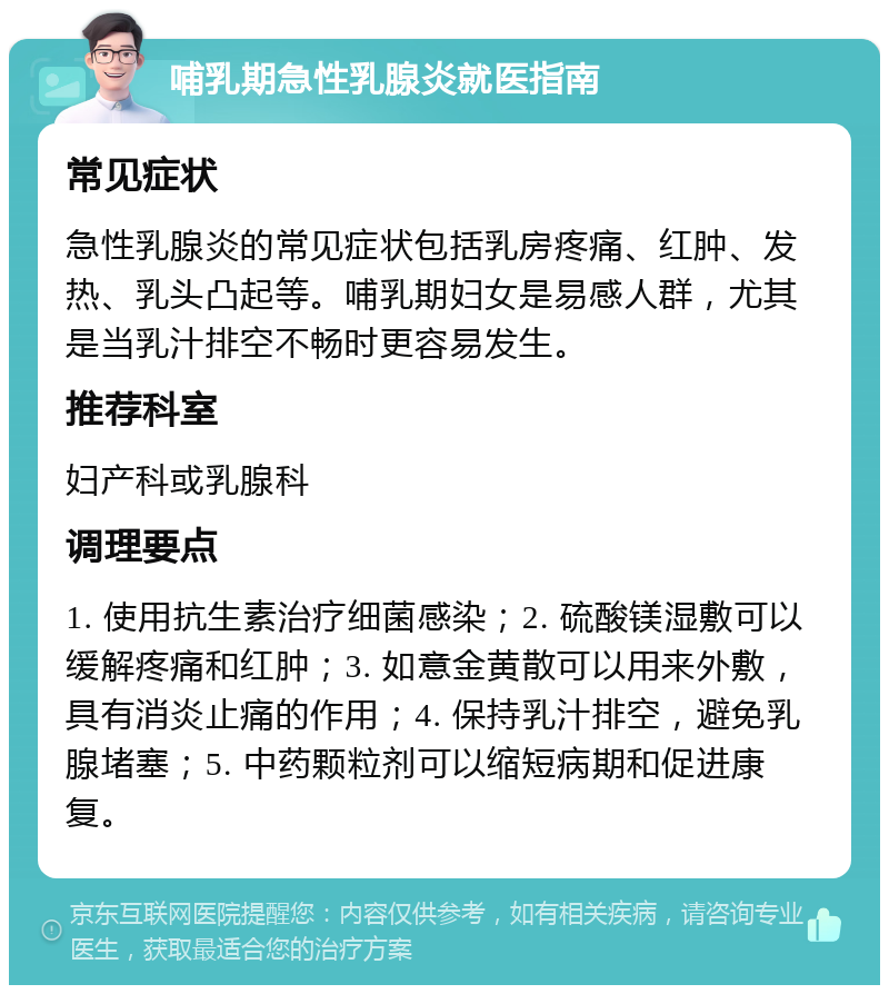 哺乳期急性乳腺炎就医指南 常见症状 急性乳腺炎的常见症状包括乳房疼痛、红肿、发热、乳头凸起等。哺乳期妇女是易感人群，尤其是当乳汁排空不畅时更容易发生。 推荐科室 妇产科或乳腺科 调理要点 1. 使用抗生素治疗细菌感染；2. 硫酸镁湿敷可以缓解疼痛和红肿；3. 如意金黄散可以用来外敷，具有消炎止痛的作用；4. 保持乳汁排空，避免乳腺堵塞；5. 中药颗粒剂可以缩短病期和促进康复。