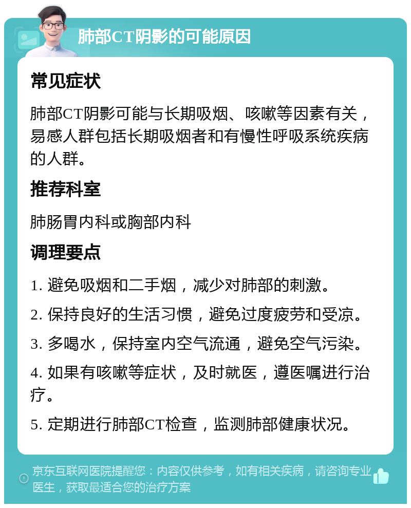 肺部CT阴影的可能原因 常见症状 肺部CT阴影可能与长期吸烟、咳嗽等因素有关，易感人群包括长期吸烟者和有慢性呼吸系统疾病的人群。 推荐科室 肺肠胃内科或胸部内科 调理要点 1. 避免吸烟和二手烟，减少对肺部的刺激。 2. 保持良好的生活习惯，避免过度疲劳和受凉。 3. 多喝水，保持室内空气流通，避免空气污染。 4. 如果有咳嗽等症状，及时就医，遵医嘱进行治疗。 5. 定期进行肺部CT检查，监测肺部健康状况。