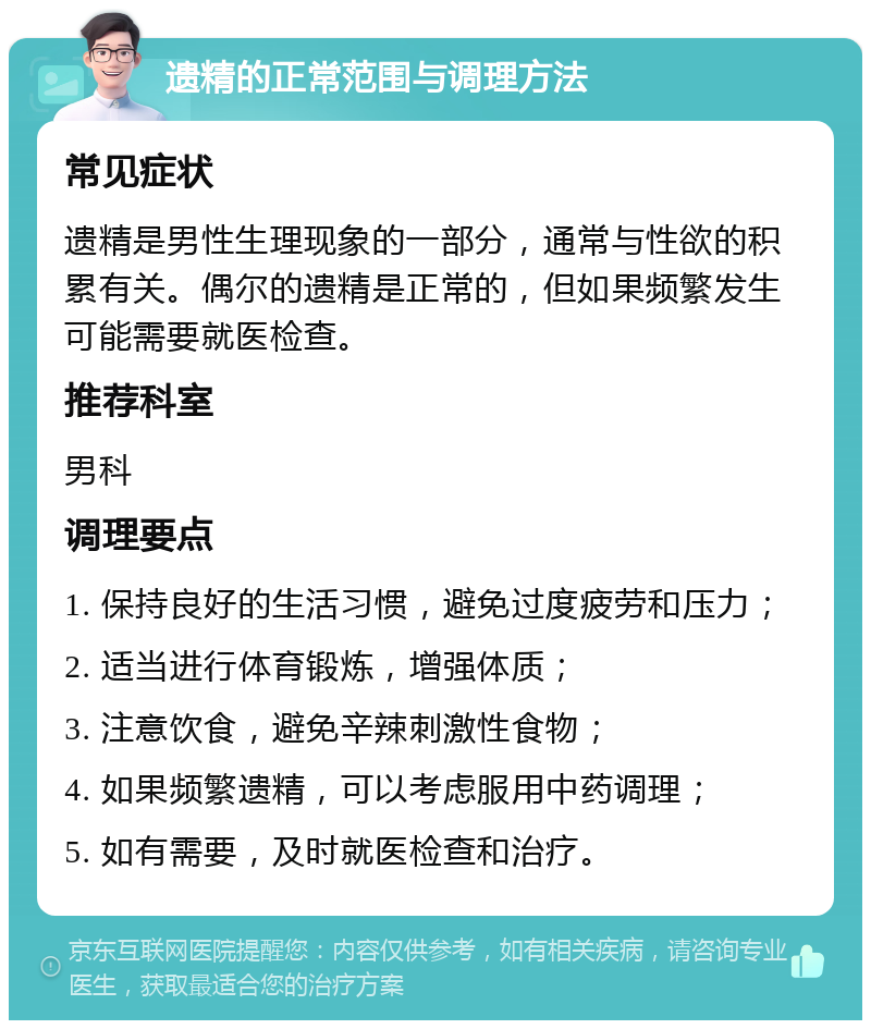 遗精的正常范围与调理方法 常见症状 遗精是男性生理现象的一部分，通常与性欲的积累有关。偶尔的遗精是正常的，但如果频繁发生可能需要就医检查。 推荐科室 男科 调理要点 1. 保持良好的生活习惯，避免过度疲劳和压力； 2. 适当进行体育锻炼，增强体质； 3. 注意饮食，避免辛辣刺激性食物； 4. 如果频繁遗精，可以考虑服用中药调理； 5. 如有需要，及时就医检查和治疗。