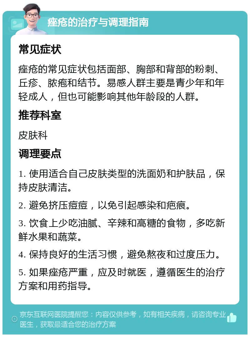 痤疮的治疗与调理指南 常见症状 痤疮的常见症状包括面部、胸部和背部的粉刺、丘疹、脓疱和结节。易感人群主要是青少年和年轻成人，但也可能影响其他年龄段的人群。 推荐科室 皮肤科 调理要点 1. 使用适合自己皮肤类型的洗面奶和护肤品，保持皮肤清洁。 2. 避免挤压痘痘，以免引起感染和疤痕。 3. 饮食上少吃油腻、辛辣和高糖的食物，多吃新鲜水果和蔬菜。 4. 保持良好的生活习惯，避免熬夜和过度压力。 5. 如果痤疮严重，应及时就医，遵循医生的治疗方案和用药指导。