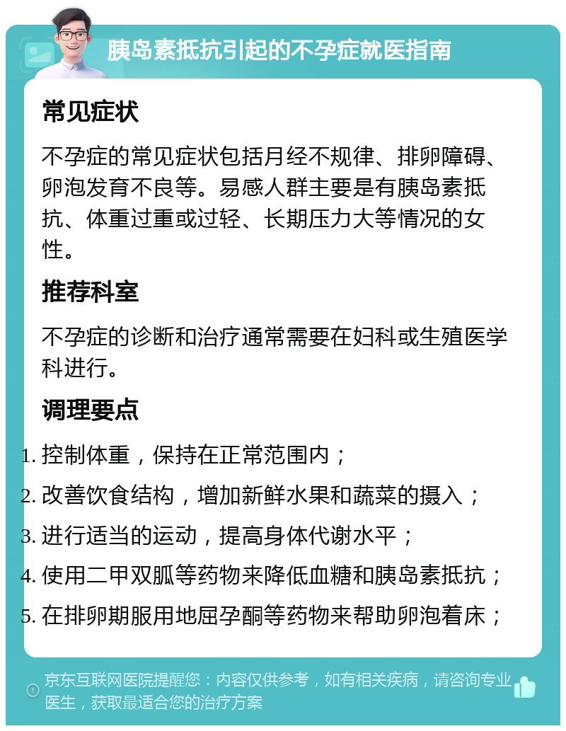 胰岛素抵抗引起的不孕症就医指南 常见症状 不孕症的常见症状包括月经不规律、排卵障碍、卵泡发育不良等。易感人群主要是有胰岛素抵抗、体重过重或过轻、长期压力大等情况的女性。 推荐科室 不孕症的诊断和治疗通常需要在妇科或生殖医学科进行。 调理要点 控制体重，保持在正常范围内； 改善饮食结构，增加新鲜水果和蔬菜的摄入； 进行适当的运动，提高身体代谢水平； 使用二甲双胍等药物来降低血糖和胰岛素抵抗； 在排卵期服用地屈孕酮等药物来帮助卵泡着床；