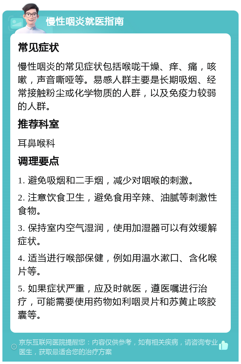 慢性咽炎就医指南 常见症状 慢性咽炎的常见症状包括喉咙干燥、痒、痛，咳嗽，声音嘶哑等。易感人群主要是长期吸烟、经常接触粉尘或化学物质的人群，以及免疫力较弱的人群。 推荐科室 耳鼻喉科 调理要点 1. 避免吸烟和二手烟，减少对咽喉的刺激。 2. 注意饮食卫生，避免食用辛辣、油腻等刺激性食物。 3. 保持室内空气湿润，使用加湿器可以有效缓解症状。 4. 适当进行喉部保健，例如用温水漱口、含化喉片等。 5. 如果症状严重，应及时就医，遵医嘱进行治疗，可能需要使用药物如利咽灵片和苏黄止咳胶囊等。