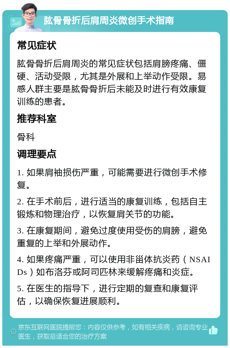 肱骨骨折后肩周炎微创手术指南 常见症状 肱骨骨折后肩周炎的常见症状包括肩膀疼痛、僵硬、活动受限，尤其是外展和上举动作受限。易感人群主要是肱骨骨折后未能及时进行有效康复训练的患者。 推荐科室 骨科 调理要点 1. 如果肩袖损伤严重，可能需要进行微创手术修复。 2. 在手术前后，进行适当的康复训练，包括自主锻炼和物理治疗，以恢复肩关节的功能。 3. 在康复期间，避免过度使用受伤的肩膀，避免重复的上举和外展动作。 4. 如果疼痛严重，可以使用非甾体抗炎药（NSAIDs）如布洛芬或阿司匹林来缓解疼痛和炎症。 5. 在医生的指导下，进行定期的复查和康复评估，以确保恢复进展顺利。