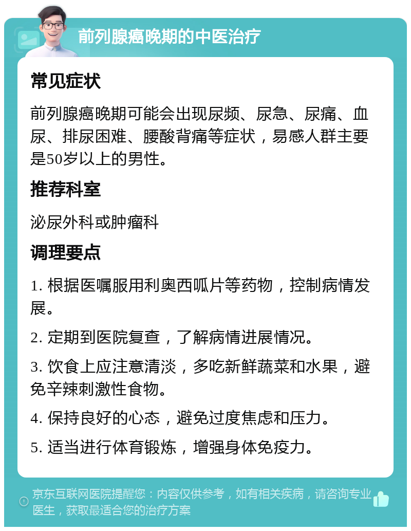 前列腺癌晚期的中医治疗 常见症状 前列腺癌晚期可能会出现尿频、尿急、尿痛、血尿、排尿困难、腰酸背痛等症状，易感人群主要是50岁以上的男性。 推荐科室 泌尿外科或肿瘤科 调理要点 1. 根据医嘱服用利奥西呱片等药物，控制病情发展。 2. 定期到医院复查，了解病情进展情况。 3. 饮食上应注意清淡，多吃新鲜蔬菜和水果，避免辛辣刺激性食物。 4. 保持良好的心态，避免过度焦虑和压力。 5. 适当进行体育锻炼，增强身体免疫力。