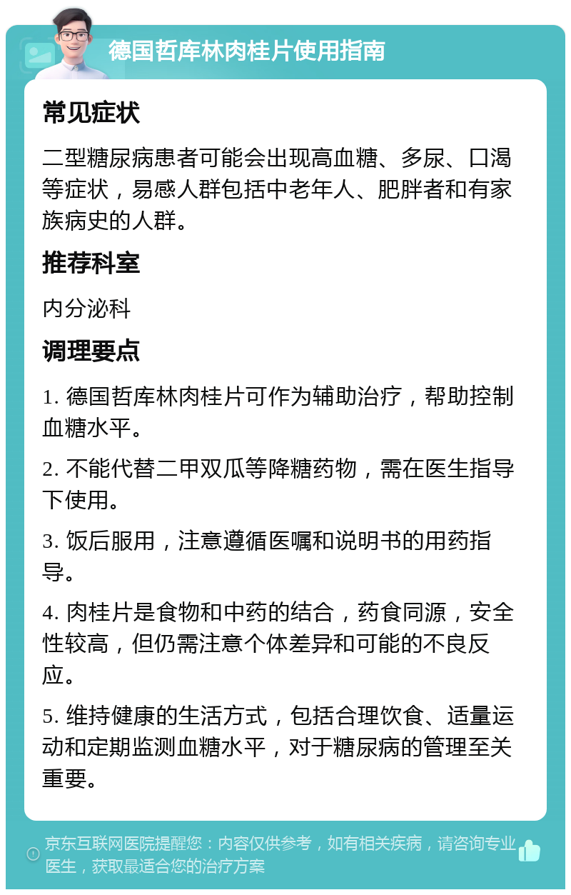 德国哲库林肉桂片使用指南 常见症状 二型糖尿病患者可能会出现高血糖、多尿、口渴等症状，易感人群包括中老年人、肥胖者和有家族病史的人群。 推荐科室 内分泌科 调理要点 1. 德国哲库林肉桂片可作为辅助治疗，帮助控制血糖水平。 2. 不能代替二甲双瓜等降糖药物，需在医生指导下使用。 3. 饭后服用，注意遵循医嘱和说明书的用药指导。 4. 肉桂片是食物和中药的结合，药食同源，安全性较高，但仍需注意个体差异和可能的不良反应。 5. 维持健康的生活方式，包括合理饮食、适量运动和定期监测血糖水平，对于糖尿病的管理至关重要。