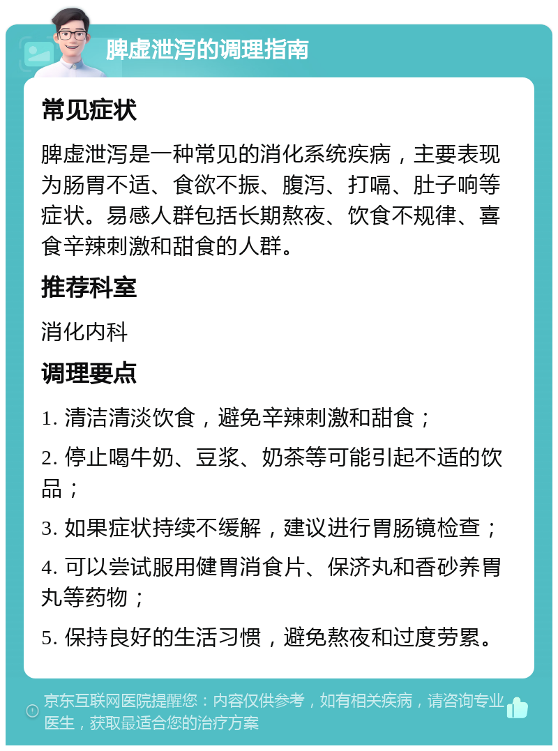 脾虚泄泻的调理指南 常见症状 脾虚泄泻是一种常见的消化系统疾病，主要表现为肠胃不适、食欲不振、腹泻、打嗝、肚子响等症状。易感人群包括长期熬夜、饮食不规律、喜食辛辣刺激和甜食的人群。 推荐科室 消化内科 调理要点 1. 清洁清淡饮食，避免辛辣刺激和甜食； 2. 停止喝牛奶、豆浆、奶茶等可能引起不适的饮品； 3. 如果症状持续不缓解，建议进行胃肠镜检查； 4. 可以尝试服用健胃消食片、保济丸和香砂养胃丸等药物； 5. 保持良好的生活习惯，避免熬夜和过度劳累。