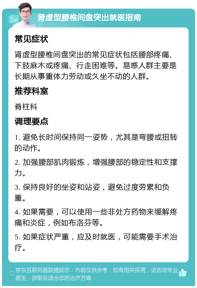 肾虚型腰椎间盘突出就医指南 常见症状 肾虚型腰椎间盘突出的常见症状包括腰部疼痛、下肢麻木或疼痛、行走困难等。易感人群主要是长期从事重体力劳动或久坐不动的人群。 推荐科室 脊柱科 调理要点 1. 避免长时间保持同一姿势，尤其是弯腰或扭转的动作。 2. 加强腰部肌肉锻炼，增强腰部的稳定性和支撑力。 3. 保持良好的坐姿和站姿，避免过度劳累和负重。 4. 如果需要，可以使用一些非处方药物来缓解疼痛和炎症，例如布洛芬等。 5. 如果症状严重，应及时就医，可能需要手术治疗。