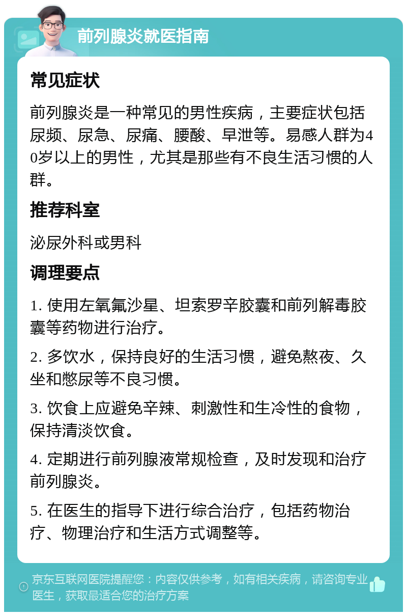 前列腺炎就医指南 常见症状 前列腺炎是一种常见的男性疾病，主要症状包括尿频、尿急、尿痛、腰酸、早泄等。易感人群为40岁以上的男性，尤其是那些有不良生活习惯的人群。 推荐科室 泌尿外科或男科 调理要点 1. 使用左氧氟沙星、坦索罗辛胶囊和前列解毒胶囊等药物进行治疗。 2. 多饮水，保持良好的生活习惯，避免熬夜、久坐和憋尿等不良习惯。 3. 饮食上应避免辛辣、刺激性和生冷性的食物，保持清淡饮食。 4. 定期进行前列腺液常规检查，及时发现和治疗前列腺炎。 5. 在医生的指导下进行综合治疗，包括药物治疗、物理治疗和生活方式调整等。