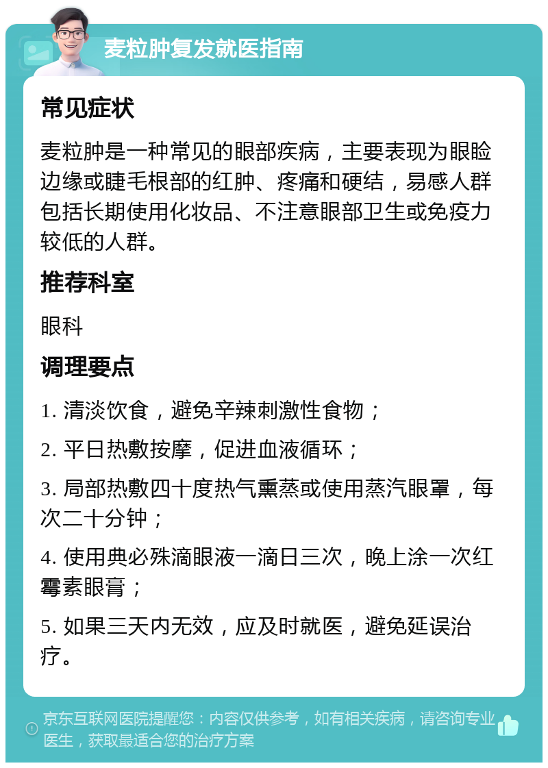 麦粒肿复发就医指南 常见症状 麦粒肿是一种常见的眼部疾病，主要表现为眼睑边缘或睫毛根部的红肿、疼痛和硬结，易感人群包括长期使用化妆品、不注意眼部卫生或免疫力较低的人群。 推荐科室 眼科 调理要点 1. 清淡饮食，避免辛辣刺激性食物； 2. 平日热敷按摩，促进血液循环； 3. 局部热敷四十度热气熏蒸或使用蒸汽眼罩，每次二十分钟； 4. 使用典必殊滴眼液一滴日三次，晚上涂一次红霉素眼膏； 5. 如果三天内无效，应及时就医，避免延误治疗。