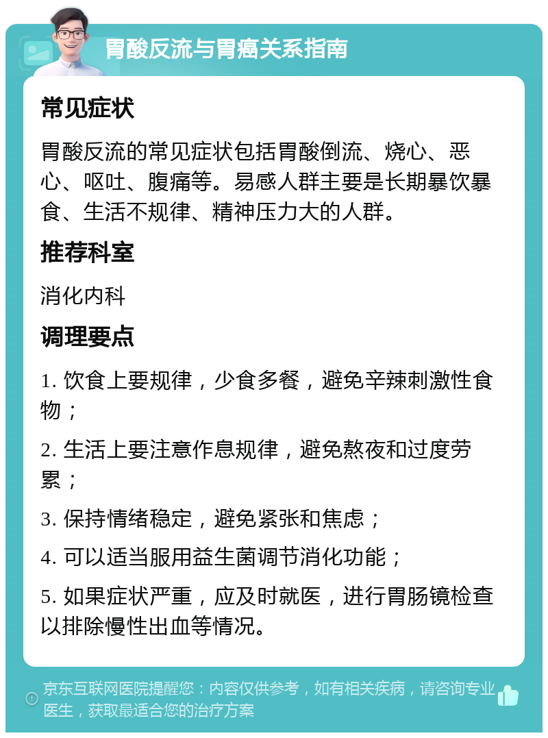 胃酸反流与胃癌关系指南 常见症状 胃酸反流的常见症状包括胃酸倒流、烧心、恶心、呕吐、腹痛等。易感人群主要是长期暴饮暴食、生活不规律、精神压力大的人群。 推荐科室 消化内科 调理要点 1. 饮食上要规律，少食多餐，避免辛辣刺激性食物； 2. 生活上要注意作息规律，避免熬夜和过度劳累； 3. 保持情绪稳定，避免紧张和焦虑； 4. 可以适当服用益生菌调节消化功能； 5. 如果症状严重，应及时就医，进行胃肠镜检查以排除慢性出血等情况。