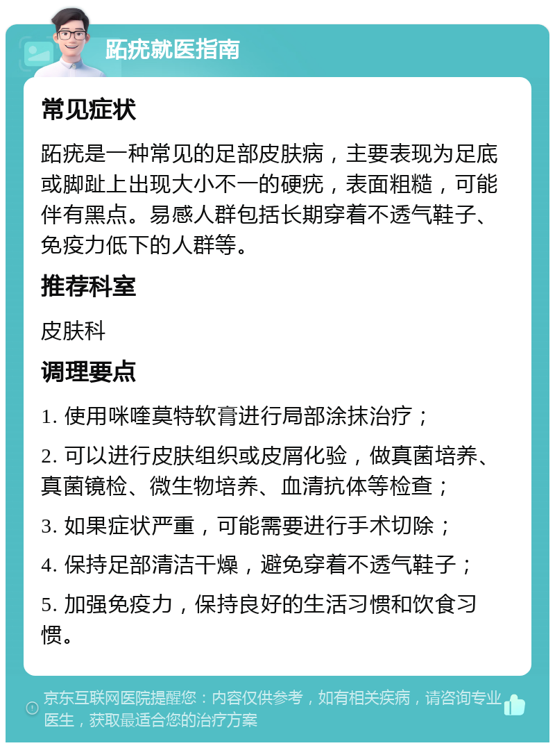 跖疣就医指南 常见症状 跖疣是一种常见的足部皮肤病，主要表现为足底或脚趾上出现大小不一的硬疣，表面粗糙，可能伴有黑点。易感人群包括长期穿着不透气鞋子、免疫力低下的人群等。 推荐科室 皮肤科 调理要点 1. 使用咪喹莫特软膏进行局部涂抹治疗； 2. 可以进行皮肤组织或皮屑化验，做真菌培养、真菌镜检、微生物培养、血清抗体等检查； 3. 如果症状严重，可能需要进行手术切除； 4. 保持足部清洁干燥，避免穿着不透气鞋子； 5. 加强免疫力，保持良好的生活习惯和饮食习惯。