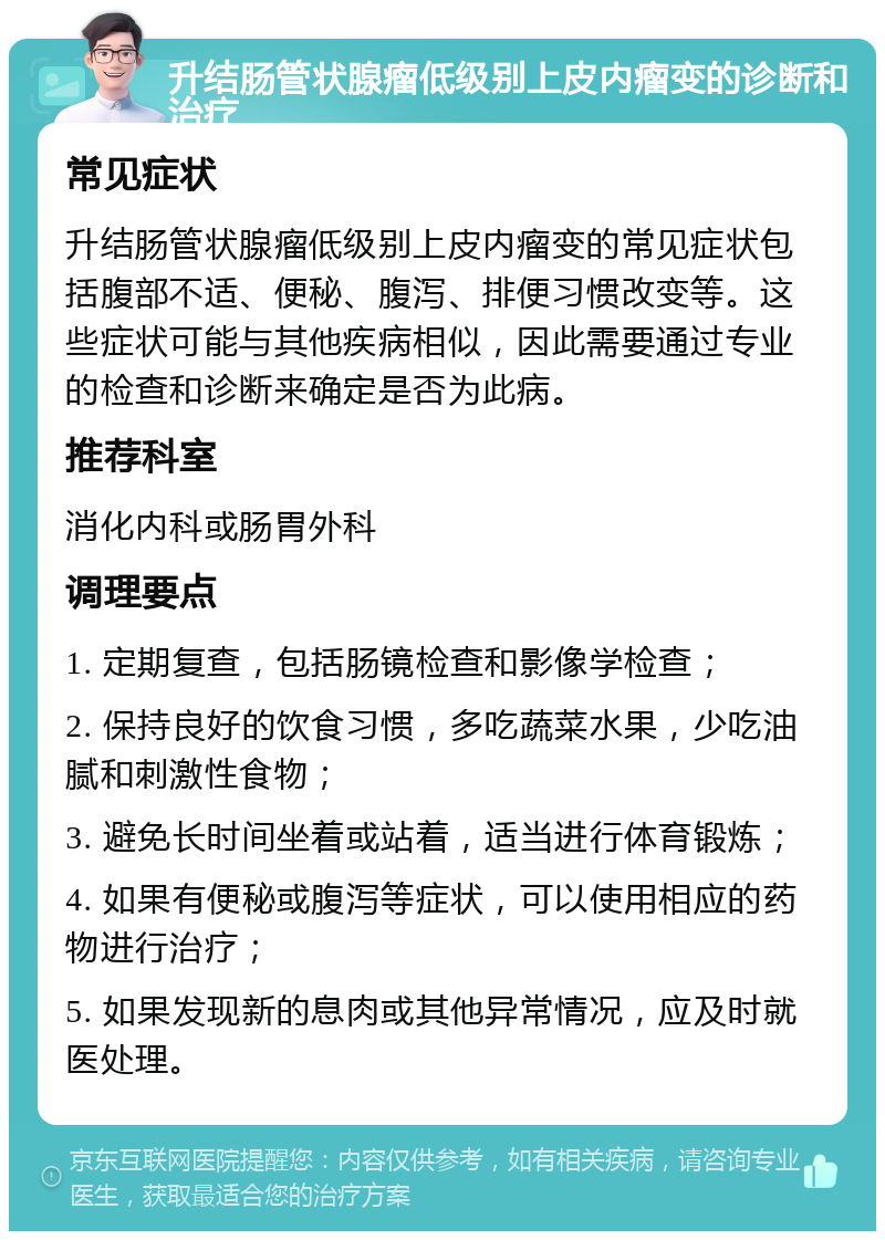 升结肠管状腺瘤低级别上皮内瘤变的诊断和治疗 常见症状 升结肠管状腺瘤低级别上皮内瘤变的常见症状包括腹部不适、便秘、腹泻、排便习惯改变等。这些症状可能与其他疾病相似，因此需要通过专业的检查和诊断来确定是否为此病。 推荐科室 消化内科或肠胃外科 调理要点 1. 定期复查，包括肠镜检查和影像学检查； 2. 保持良好的饮食习惯，多吃蔬菜水果，少吃油腻和刺激性食物； 3. 避免长时间坐着或站着，适当进行体育锻炼； 4. 如果有便秘或腹泻等症状，可以使用相应的药物进行治疗； 5. 如果发现新的息肉或其他异常情况，应及时就医处理。