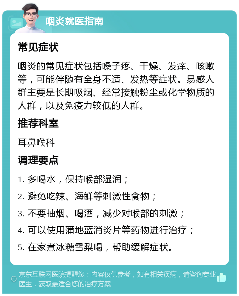 咽炎就医指南 常见症状 咽炎的常见症状包括嗓子疼、干燥、发痒、咳嗽等，可能伴随有全身不适、发热等症状。易感人群主要是长期吸烟、经常接触粉尘或化学物质的人群，以及免疫力较低的人群。 推荐科室 耳鼻喉科 调理要点 1. 多喝水，保持喉部湿润； 2. 避免吃辣、海鲜等刺激性食物； 3. 不要抽烟、喝酒，减少对喉部的刺激； 4. 可以使用蒲地蓝消炎片等药物进行治疗； 5. 在家煮冰糖雪梨喝，帮助缓解症状。