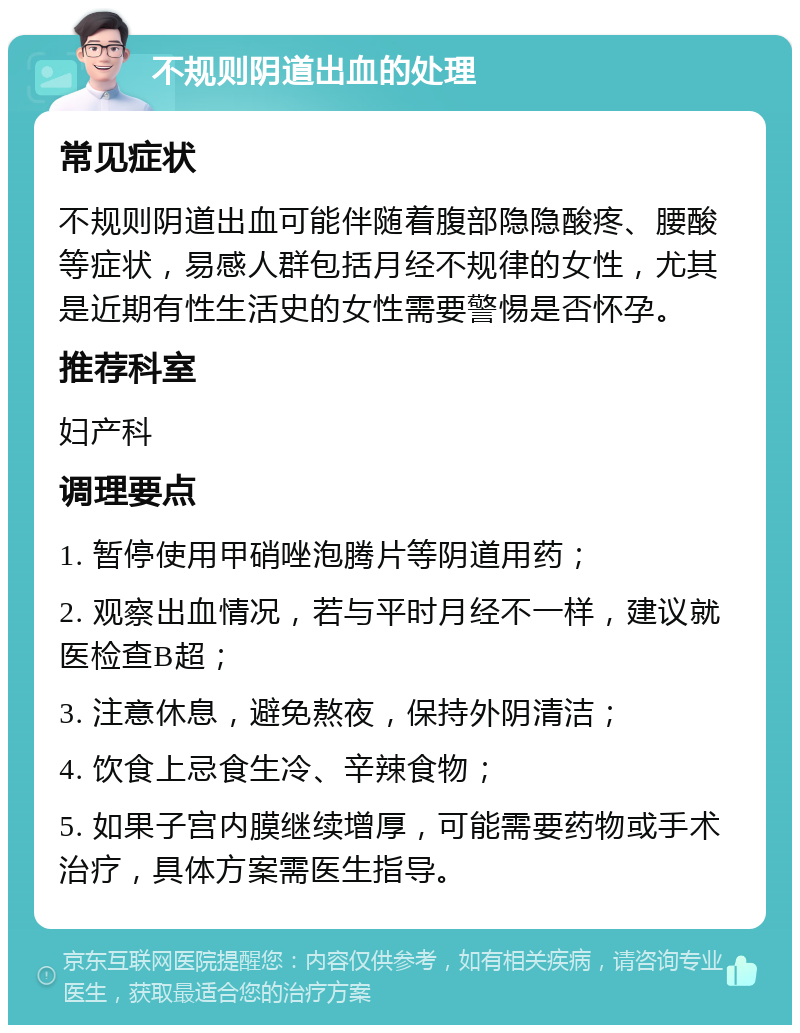 不规则阴道出血的处理 常见症状 不规则阴道出血可能伴随着腹部隐隐酸疼、腰酸等症状，易感人群包括月经不规律的女性，尤其是近期有性生活史的女性需要警惕是否怀孕。 推荐科室 妇产科 调理要点 1. 暂停使用甲硝唑泡腾片等阴道用药； 2. 观察出血情况，若与平时月经不一样，建议就医检查B超； 3. 注意休息，避免熬夜，保持外阴清洁； 4. 饮食上忌食生冷、辛辣食物； 5. 如果子宫内膜继续增厚，可能需要药物或手术治疗，具体方案需医生指导。