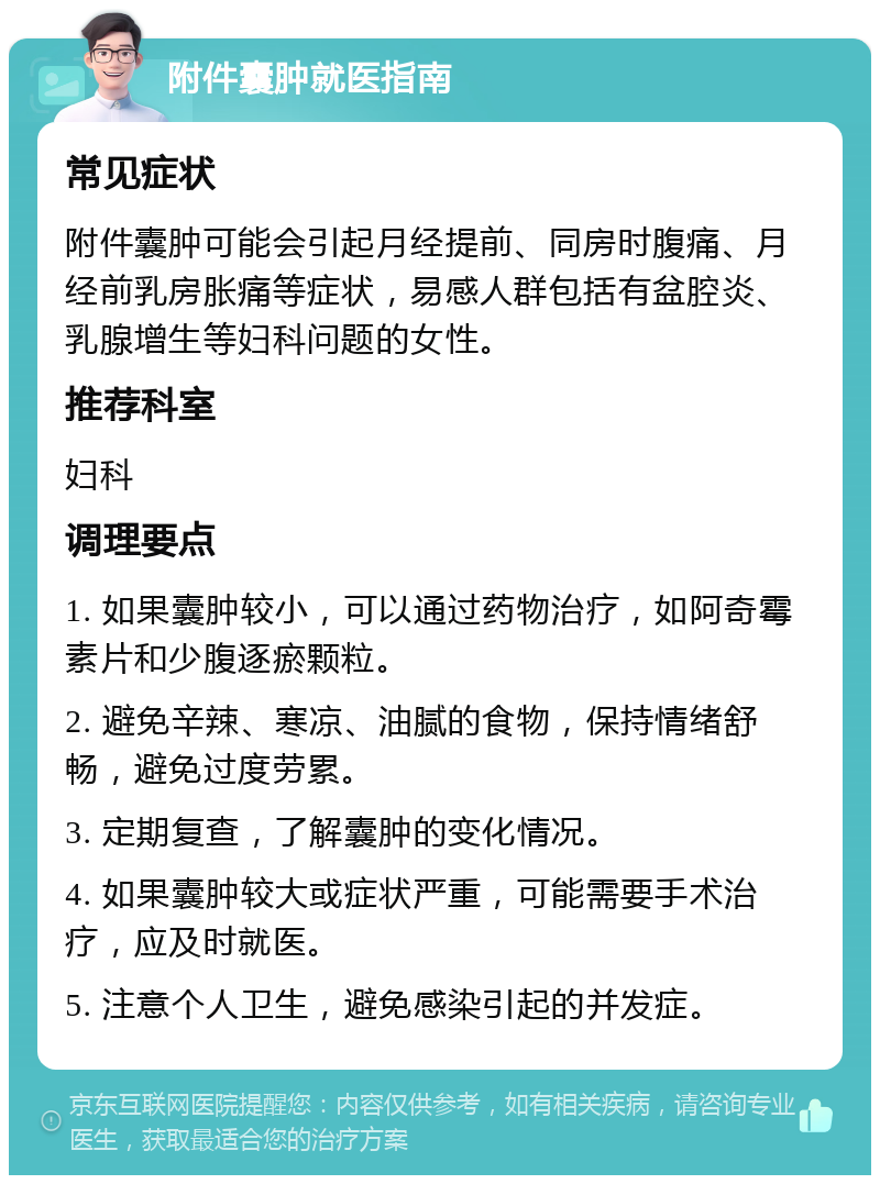 附件囊肿就医指南 常见症状 附件囊肿可能会引起月经提前、同房时腹痛、月经前乳房胀痛等症状，易感人群包括有盆腔炎、乳腺增生等妇科问题的女性。 推荐科室 妇科 调理要点 1. 如果囊肿较小，可以通过药物治疗，如阿奇霉素片和少腹逐瘀颗粒。 2. 避免辛辣、寒凉、油腻的食物，保持情绪舒畅，避免过度劳累。 3. 定期复查，了解囊肿的变化情况。 4. 如果囊肿较大或症状严重，可能需要手术治疗，应及时就医。 5. 注意个人卫生，避免感染引起的并发症。