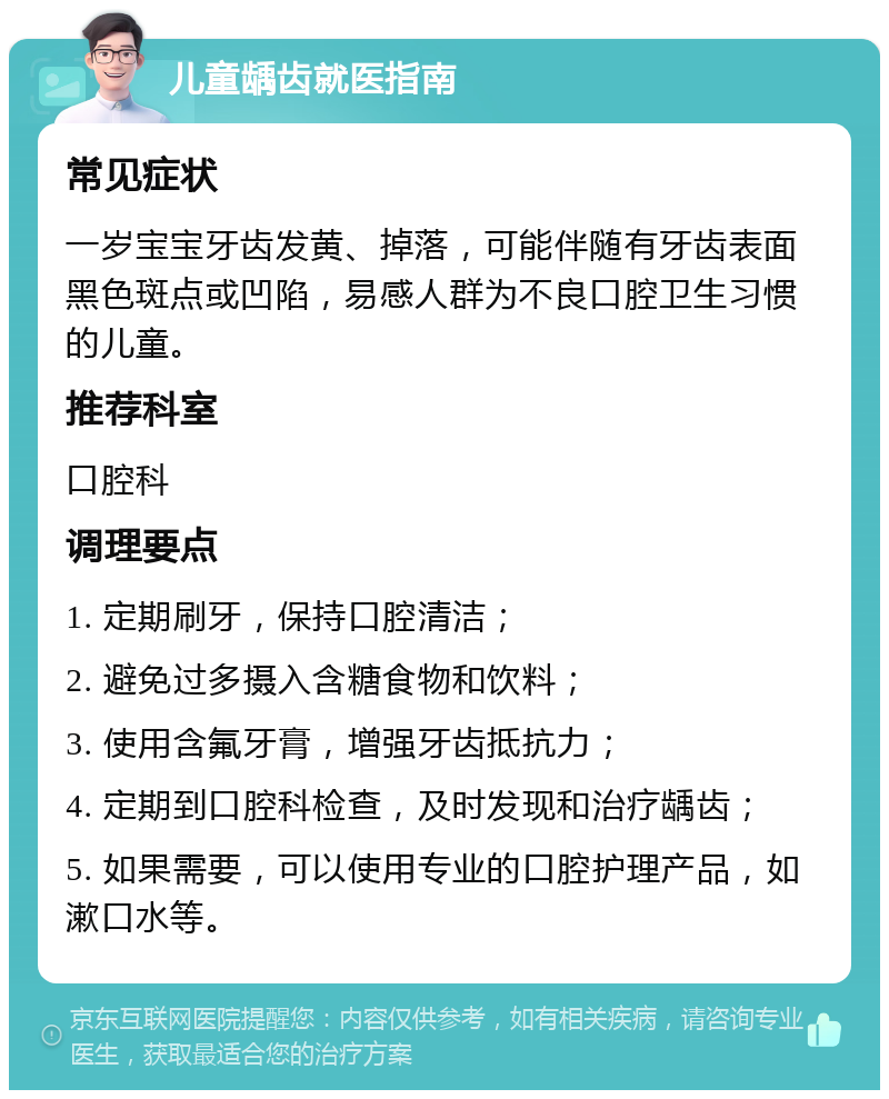 儿童龋齿就医指南 常见症状 一岁宝宝牙齿发黄、掉落，可能伴随有牙齿表面黑色斑点或凹陷，易感人群为不良口腔卫生习惯的儿童。 推荐科室 口腔科 调理要点 1. 定期刷牙，保持口腔清洁； 2. 避免过多摄入含糖食物和饮料； 3. 使用含氟牙膏，增强牙齿抵抗力； 4. 定期到口腔科检查，及时发现和治疗龋齿； 5. 如果需要，可以使用专业的口腔护理产品，如漱口水等。