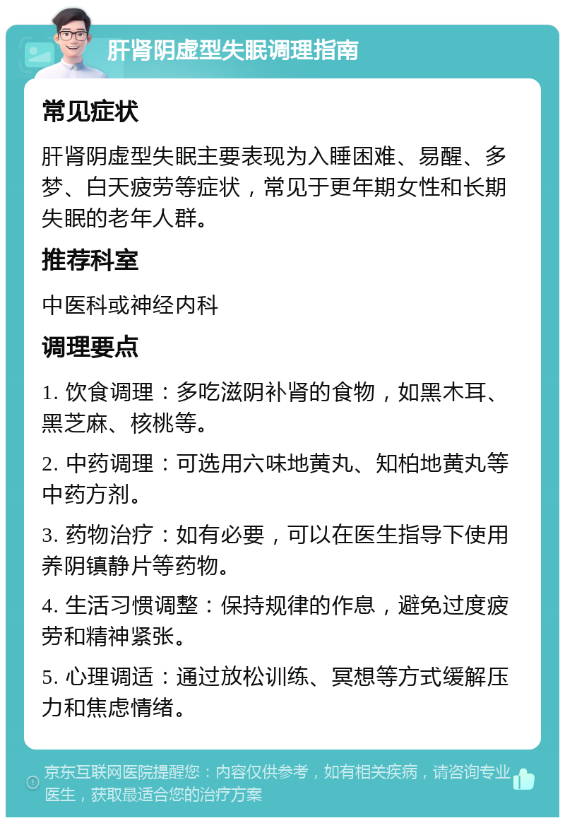 肝肾阴虚型失眠调理指南 常见症状 肝肾阴虚型失眠主要表现为入睡困难、易醒、多梦、白天疲劳等症状，常见于更年期女性和长期失眠的老年人群。 推荐科室 中医科或神经内科 调理要点 1. 饮食调理：多吃滋阴补肾的食物，如黑木耳、黑芝麻、核桃等。 2. 中药调理：可选用六味地黄丸、知柏地黄丸等中药方剂。 3. 药物治疗：如有必要，可以在医生指导下使用养阴镇静片等药物。 4. 生活习惯调整：保持规律的作息，避免过度疲劳和精神紧张。 5. 心理调适：通过放松训练、冥想等方式缓解压力和焦虑情绪。