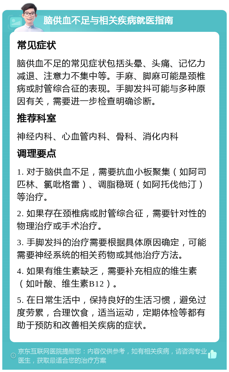 脑供血不足与相关疾病就医指南 常见症状 脑供血不足的常见症状包括头晕、头痛、记忆力减退、注意力不集中等。手麻、脚麻可能是颈椎病或肘管综合征的表现。手脚发抖可能与多种原因有关，需要进一步检查明确诊断。 推荐科室 神经内科、心血管内科、骨科、消化内科 调理要点 1. 对于脑供血不足，需要抗血小板聚集（如阿司匹林、氯吡格雷）、调脂稳斑（如阿托伐他汀）等治疗。 2. 如果存在颈椎病或肘管综合征，需要针对性的物理治疗或手术治疗。 3. 手脚发抖的治疗需要根据具体原因确定，可能需要神经系统的相关药物或其他治疗方法。 4. 如果有维生素缺乏，需要补充相应的维生素（如叶酸、维生素B12）。 5. 在日常生活中，保持良好的生活习惯，避免过度劳累，合理饮食，适当运动，定期体检等都有助于预防和改善相关疾病的症状。