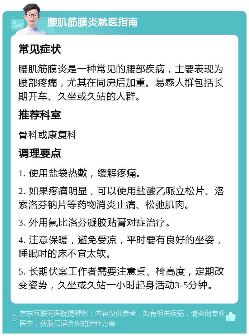 腰肌筋膜炎就医指南 常见症状 腰肌筋膜炎是一种常见的腰部疾病，主要表现为腰部疼痛，尤其在同房后加重。易感人群包括长期开车、久坐或久站的人群。 推荐科室 骨科或康复科 调理要点 1. 使用盐袋热敷，缓解疼痛。 2. 如果疼痛明显，可以使用盐酸乙哌立松片、洛索洛芬钠片等药物消炎止痛、松弛肌肉。 3. 外用氟比洛芬凝胶贴膏对症治疗。 4. 注意保暖，避免受凉，平时要有良好的坐姿，睡眠时的床不宜太软。 5. 长期伏案工作者需要注意桌、椅高度，定期改变姿势，久坐或久站一小时起身活动3-5分钟。