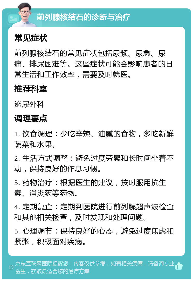 前列腺核结石的诊断与治疗 常见症状 前列腺核结石的常见症状包括尿频、尿急、尿痛、排尿困难等。这些症状可能会影响患者的日常生活和工作效率，需要及时就医。 推荐科室 泌尿外科 调理要点 1. 饮食调理：少吃辛辣、油腻的食物，多吃新鲜蔬菜和水果。 2. 生活方式调整：避免过度劳累和长时间坐着不动，保持良好的作息习惯。 3. 药物治疗：根据医生的建议，按时服用抗生素、消炎药等药物。 4. 定期复查：定期到医院进行前列腺超声波检查和其他相关检查，及时发现和处理问题。 5. 心理调节：保持良好的心态，避免过度焦虑和紧张，积极面对疾病。