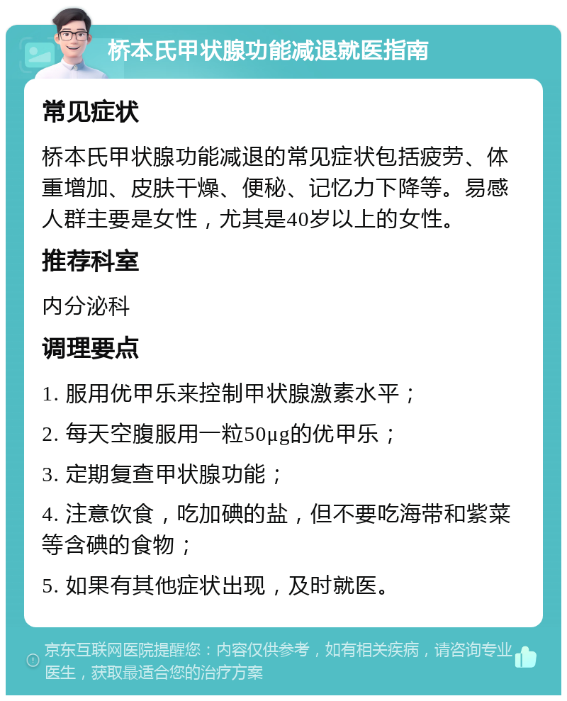 桥本氏甲状腺功能减退就医指南 常见症状 桥本氏甲状腺功能减退的常见症状包括疲劳、体重增加、皮肤干燥、便秘、记忆力下降等。易感人群主要是女性，尤其是40岁以上的女性。 推荐科室 内分泌科 调理要点 1. 服用优甲乐来控制甲状腺激素水平； 2. 每天空腹服用一粒50μg的优甲乐； 3. 定期复查甲状腺功能； 4. 注意饮食，吃加碘的盐，但不要吃海带和紫菜等含碘的食物； 5. 如果有其他症状出现，及时就医。