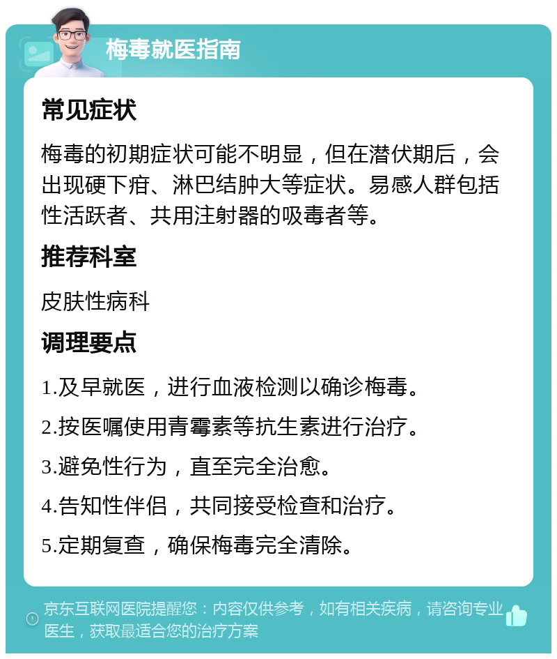 梅毒就医指南 常见症状 梅毒的初期症状可能不明显，但在潜伏期后，会出现硬下疳、淋巴结肿大等症状。易感人群包括性活跃者、共用注射器的吸毒者等。 推荐科室 皮肤性病科 调理要点 1.及早就医，进行血液检测以确诊梅毒。 2.按医嘱使用青霉素等抗生素进行治疗。 3.避免性行为，直至完全治愈。 4.告知性伴侣，共同接受检查和治疗。 5.定期复查，确保梅毒完全清除。