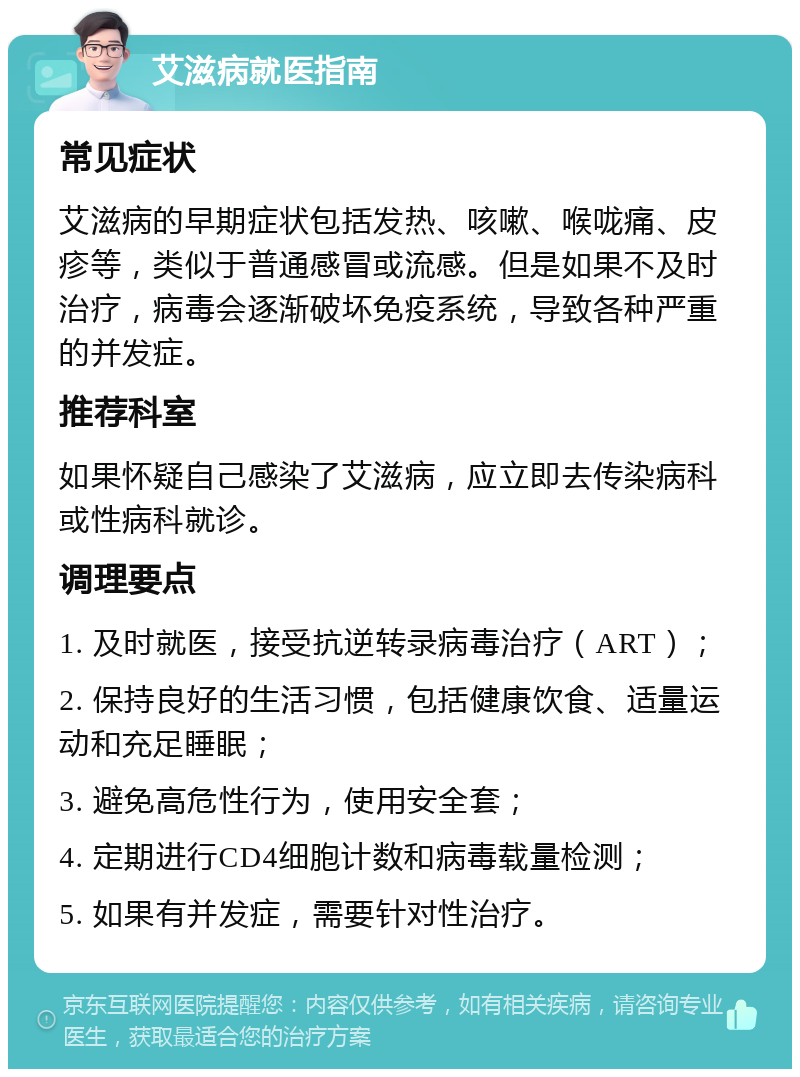 艾滋病就医指南 常见症状 艾滋病的早期症状包括发热、咳嗽、喉咙痛、皮疹等，类似于普通感冒或流感。但是如果不及时治疗，病毒会逐渐破坏免疫系统，导致各种严重的并发症。 推荐科室 如果怀疑自己感染了艾滋病，应立即去传染病科或性病科就诊。 调理要点 1. 及时就医，接受抗逆转录病毒治疗（ART）； 2. 保持良好的生活习惯，包括健康饮食、适量运动和充足睡眠； 3. 避免高危性行为，使用安全套； 4. 定期进行CD4细胞计数和病毒载量检测； 5. 如果有并发症，需要针对性治疗。