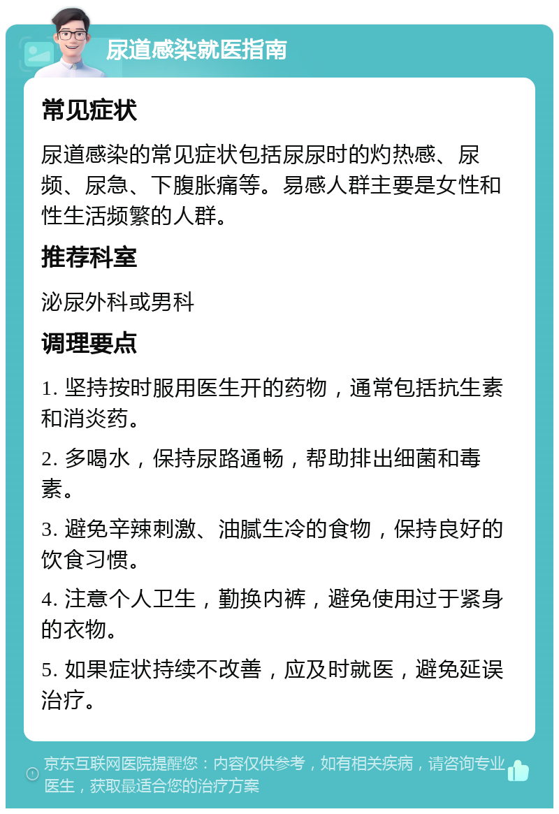 尿道感染就医指南 常见症状 尿道感染的常见症状包括尿尿时的灼热感、尿频、尿急、下腹胀痛等。易感人群主要是女性和性生活频繁的人群。 推荐科室 泌尿外科或男科 调理要点 1. 坚持按时服用医生开的药物，通常包括抗生素和消炎药。 2. 多喝水，保持尿路通畅，帮助排出细菌和毒素。 3. 避免辛辣刺激、油腻生冷的食物，保持良好的饮食习惯。 4. 注意个人卫生，勤换内裤，避免使用过于紧身的衣物。 5. 如果症状持续不改善，应及时就医，避免延误治疗。