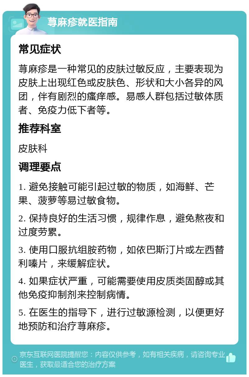 荨麻疹就医指南 常见症状 荨麻疹是一种常见的皮肤过敏反应，主要表现为皮肤上出现红色或皮肤色、形状和大小各异的风团，伴有剧烈的瘙痒感。易感人群包括过敏体质者、免疫力低下者等。 推荐科室 皮肤科 调理要点 1. 避免接触可能引起过敏的物质，如海鲜、芒果、菠萝等易过敏食物。 2. 保持良好的生活习惯，规律作息，避免熬夜和过度劳累。 3. 使用口服抗组胺药物，如依巴斯汀片或左西替利嗪片，来缓解症状。 4. 如果症状严重，可能需要使用皮质类固醇或其他免疫抑制剂来控制病情。 5. 在医生的指导下，进行过敏源检测，以便更好地预防和治疗荨麻疹。