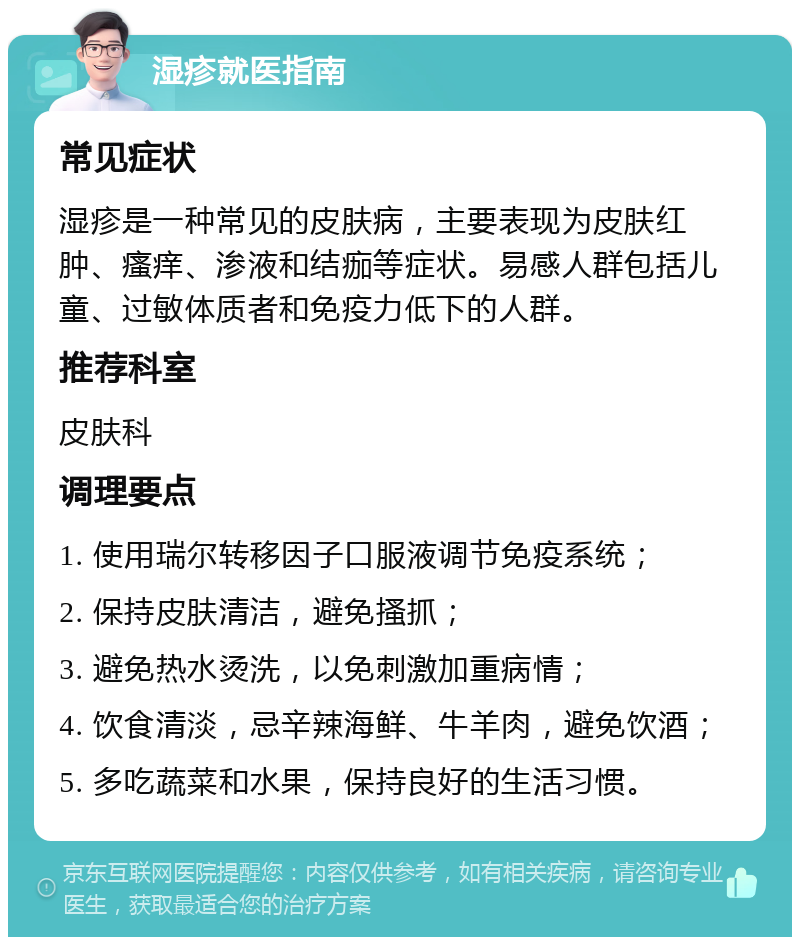 湿疹就医指南 常见症状 湿疹是一种常见的皮肤病，主要表现为皮肤红肿、瘙痒、渗液和结痂等症状。易感人群包括儿童、过敏体质者和免疫力低下的人群。 推荐科室 皮肤科 调理要点 1. 使用瑞尔转移因子口服液调节免疫系统； 2. 保持皮肤清洁，避免搔抓； 3. 避免热水烫洗，以免刺激加重病情； 4. 饮食清淡，忌辛辣海鲜、牛羊肉，避免饮酒； 5. 多吃蔬菜和水果，保持良好的生活习惯。