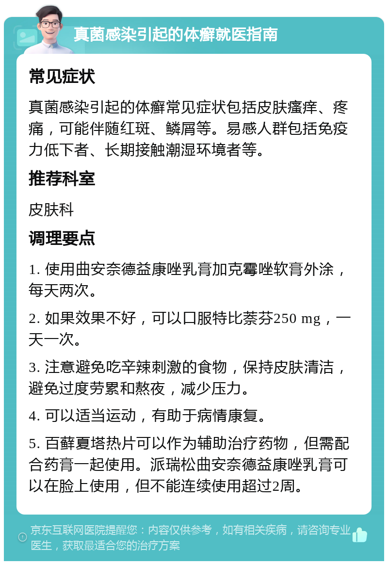 真菌感染引起的体癣就医指南 常见症状 真菌感染引起的体癣常见症状包括皮肤瘙痒、疼痛，可能伴随红斑、鳞屑等。易感人群包括免疫力低下者、长期接触潮湿环境者等。 推荐科室 皮肤科 调理要点 1. 使用曲安奈德益康唑乳膏加克霉唑软膏外涂，每天两次。 2. 如果效果不好，可以口服特比萘芬250 mg，一天一次。 3. 注意避免吃辛辣刺激的食物，保持皮肤清洁，避免过度劳累和熬夜，减少压力。 4. 可以适当运动，有助于病情康复。 5. 百藓夏塔热片可以作为辅助治疗药物，但需配合药膏一起使用。派瑞松曲安奈德益康唑乳膏可以在脸上使用，但不能连续使用超过2周。