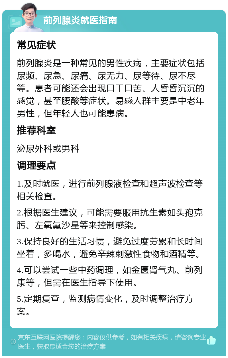 前列腺炎就医指南 常见症状 前列腺炎是一种常见的男性疾病，主要症状包括尿频、尿急、尿痛、尿无力、尿等待、尿不尽等。患者可能还会出现口干口苦、人昏昏沉沉的感觉，甚至腰酸等症状。易感人群主要是中老年男性，但年轻人也可能患病。 推荐科室 泌尿外科或男科 调理要点 1.及时就医，进行前列腺液检查和超声波检查等相关检查。 2.根据医生建议，可能需要服用抗生素如头孢克肟、左氧氟沙星等来控制感染。 3.保持良好的生活习惯，避免过度劳累和长时间坐着，多喝水，避免辛辣刺激性食物和酒精等。 4.可以尝试一些中药调理，如金匮肾气丸、前列康等，但需在医生指导下使用。 5.定期复查，监测病情变化，及时调整治疗方案。