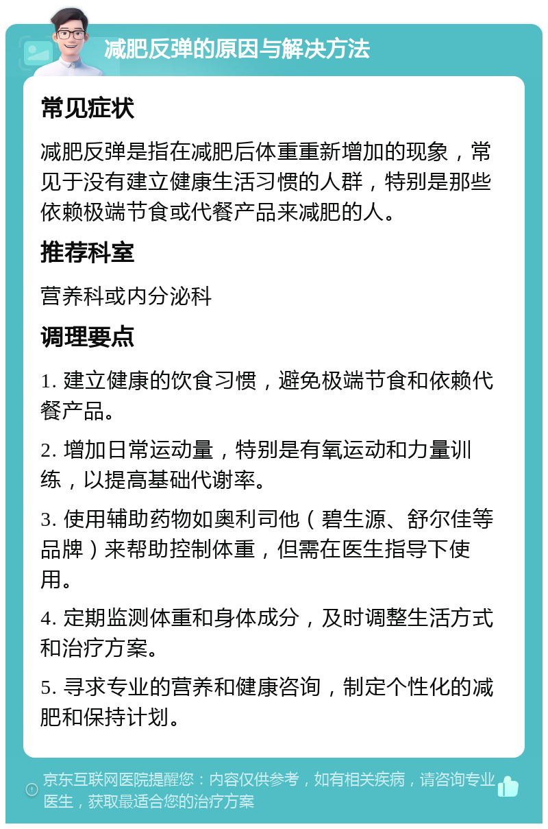 减肥反弹的原因与解决方法 常见症状 减肥反弹是指在减肥后体重重新增加的现象，常见于没有建立健康生活习惯的人群，特别是那些依赖极端节食或代餐产品来减肥的人。 推荐科室 营养科或内分泌科 调理要点 1. 建立健康的饮食习惯，避免极端节食和依赖代餐产品。 2. 增加日常运动量，特别是有氧运动和力量训练，以提高基础代谢率。 3. 使用辅助药物如奥利司他（碧生源、舒尔佳等品牌）来帮助控制体重，但需在医生指导下使用。 4. 定期监测体重和身体成分，及时调整生活方式和治疗方案。 5. 寻求专业的营养和健康咨询，制定个性化的减肥和保持计划。