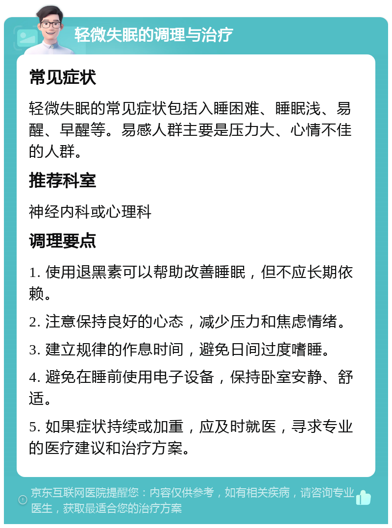 轻微失眠的调理与治疗 常见症状 轻微失眠的常见症状包括入睡困难、睡眠浅、易醒、早醒等。易感人群主要是压力大、心情不佳的人群。 推荐科室 神经内科或心理科 调理要点 1. 使用退黑素可以帮助改善睡眠，但不应长期依赖。 2. 注意保持良好的心态，减少压力和焦虑情绪。 3. 建立规律的作息时间，避免日间过度嗜睡。 4. 避免在睡前使用电子设备，保持卧室安静、舒适。 5. 如果症状持续或加重，应及时就医，寻求专业的医疗建议和治疗方案。