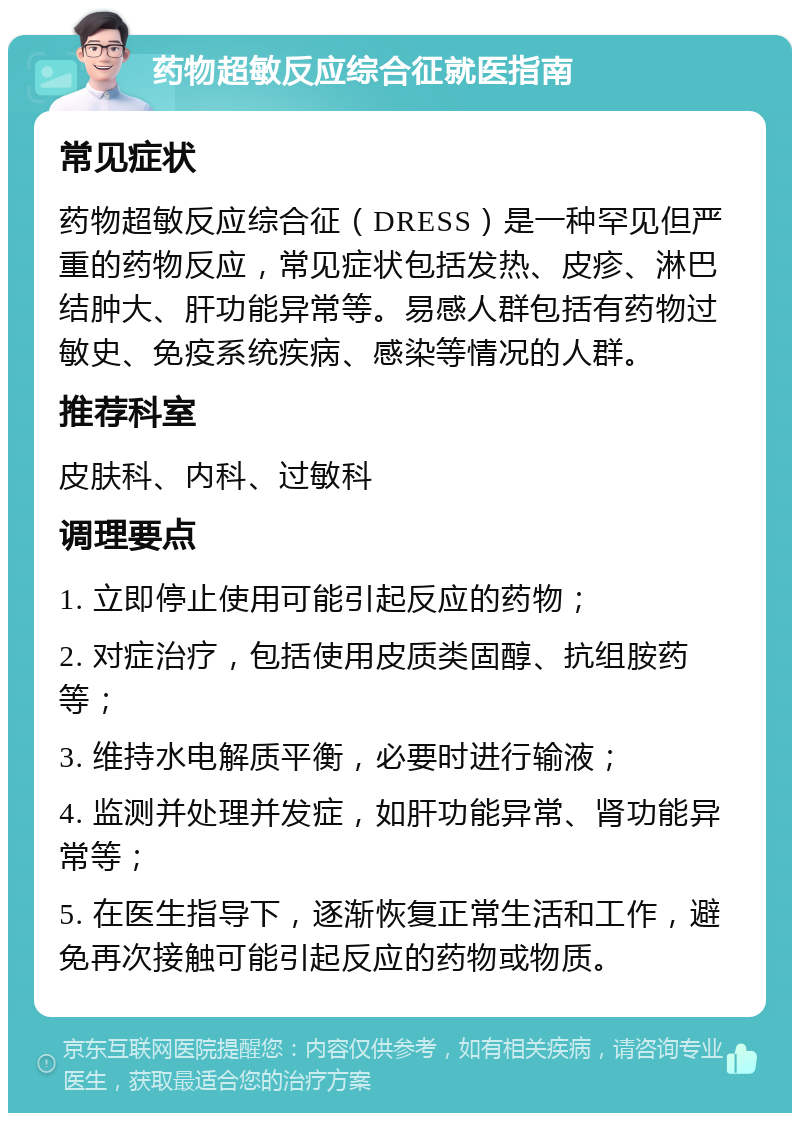 药物超敏反应综合征就医指南 常见症状 药物超敏反应综合征（DRESS）是一种罕见但严重的药物反应，常见症状包括发热、皮疹、淋巴结肿大、肝功能异常等。易感人群包括有药物过敏史、免疫系统疾病、感染等情况的人群。 推荐科室 皮肤科、内科、过敏科 调理要点 1. 立即停止使用可能引起反应的药物； 2. 对症治疗，包括使用皮质类固醇、抗组胺药等； 3. 维持水电解质平衡，必要时进行输液； 4. 监测并处理并发症，如肝功能异常、肾功能异常等； 5. 在医生指导下，逐渐恢复正常生活和工作，避免再次接触可能引起反应的药物或物质。