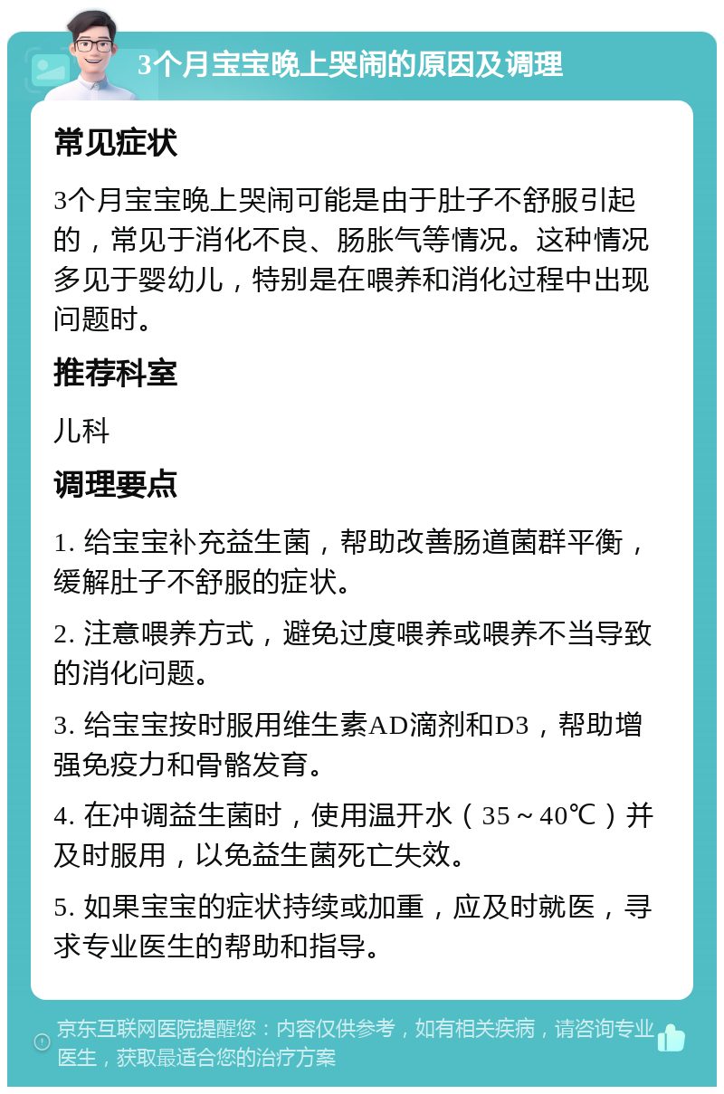 3个月宝宝晚上哭闹的原因及调理 常见症状 3个月宝宝晚上哭闹可能是由于肚子不舒服引起的，常见于消化不良、肠胀气等情况。这种情况多见于婴幼儿，特别是在喂养和消化过程中出现问题时。 推荐科室 儿科 调理要点 1. 给宝宝补充益生菌，帮助改善肠道菌群平衡，缓解肚子不舒服的症状。 2. 注意喂养方式，避免过度喂养或喂养不当导致的消化问题。 3. 给宝宝按时服用维生素AD滴剂和D3，帮助增强免疫力和骨骼发育。 4. 在冲调益生菌时，使用温开水（35～40℃）并及时服用，以免益生菌死亡失效。 5. 如果宝宝的症状持续或加重，应及时就医，寻求专业医生的帮助和指导。