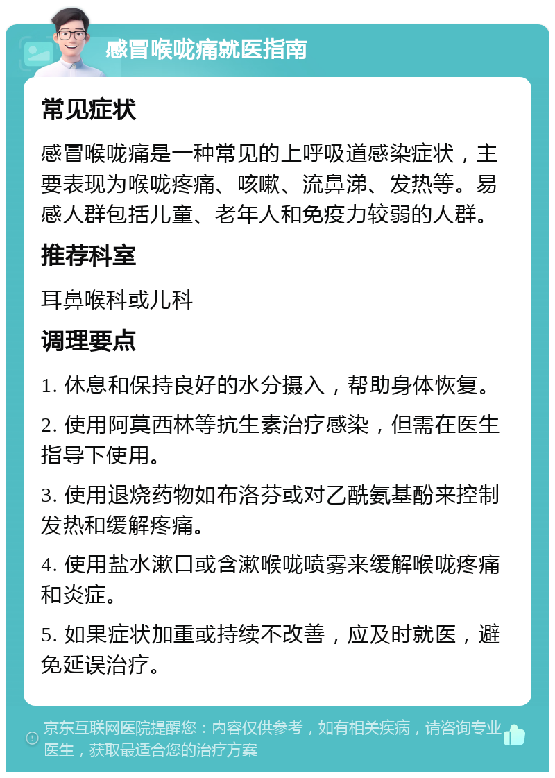 感冒喉咙痛就医指南 常见症状 感冒喉咙痛是一种常见的上呼吸道感染症状，主要表现为喉咙疼痛、咳嗽、流鼻涕、发热等。易感人群包括儿童、老年人和免疫力较弱的人群。 推荐科室 耳鼻喉科或儿科 调理要点 1. 休息和保持良好的水分摄入，帮助身体恢复。 2. 使用阿莫西林等抗生素治疗感染，但需在医生指导下使用。 3. 使用退烧药物如布洛芬或对乙酰氨基酚来控制发热和缓解疼痛。 4. 使用盐水漱口或含漱喉咙喷雾来缓解喉咙疼痛和炎症。 5. 如果症状加重或持续不改善，应及时就医，避免延误治疗。