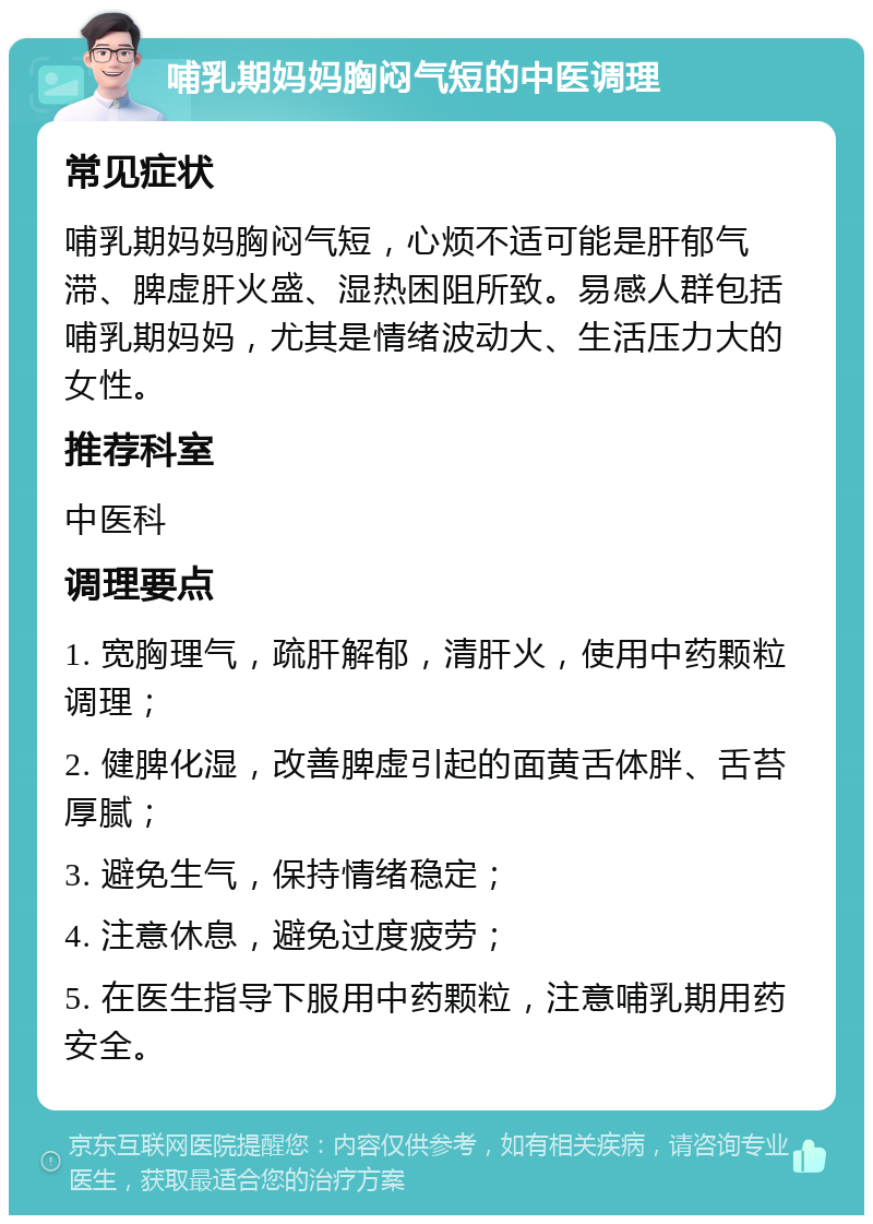 哺乳期妈妈胸闷气短的中医调理 常见症状 哺乳期妈妈胸闷气短，心烦不适可能是肝郁气滞、脾虚肝火盛、湿热困阻所致。易感人群包括哺乳期妈妈，尤其是情绪波动大、生活压力大的女性。 推荐科室 中医科 调理要点 1. 宽胸理气，疏肝解郁，清肝火，使用中药颗粒调理； 2. 健脾化湿，改善脾虚引起的面黄舌体胖、舌苔厚腻； 3. 避免生气，保持情绪稳定； 4. 注意休息，避免过度疲劳； 5. 在医生指导下服用中药颗粒，注意哺乳期用药安全。