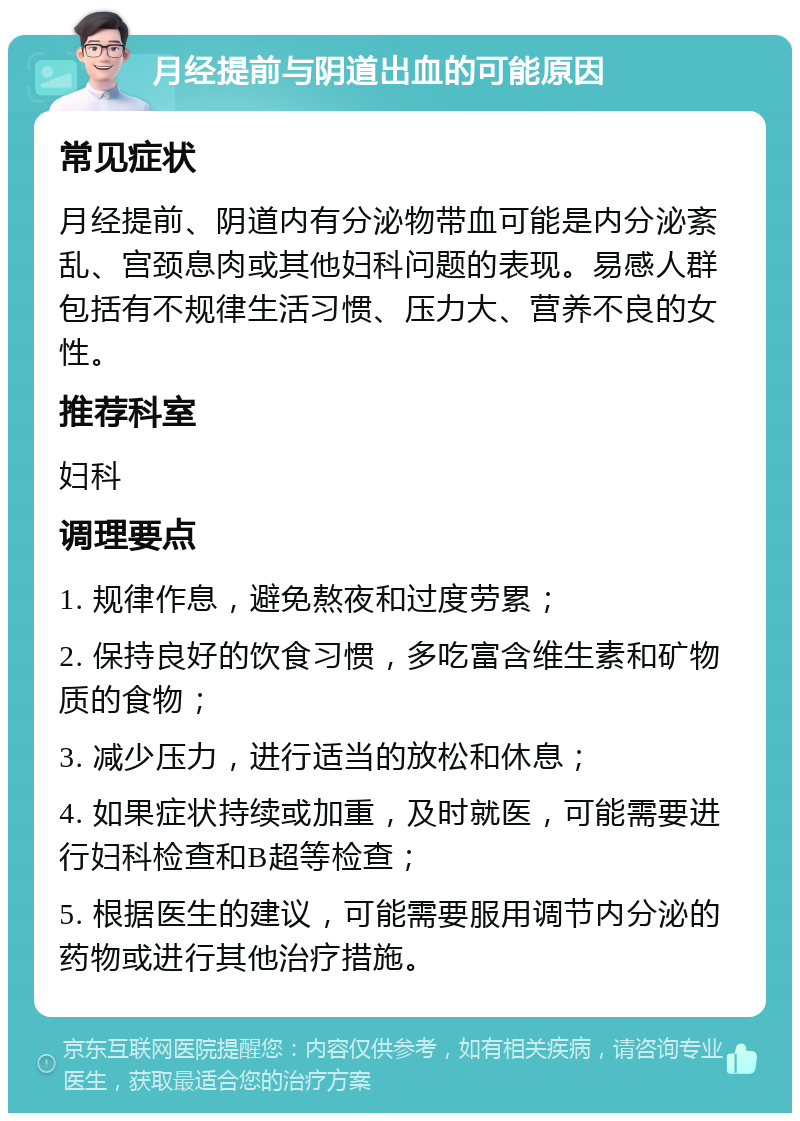 月经提前与阴道出血的可能原因 常见症状 月经提前、阴道内有分泌物带血可能是内分泌紊乱、宫颈息肉或其他妇科问题的表现。易感人群包括有不规律生活习惯、压力大、营养不良的女性。 推荐科室 妇科 调理要点 1. 规律作息，避免熬夜和过度劳累； 2. 保持良好的饮食习惯，多吃富含维生素和矿物质的食物； 3. 减少压力，进行适当的放松和休息； 4. 如果症状持续或加重，及时就医，可能需要进行妇科检查和B超等检查； 5. 根据医生的建议，可能需要服用调节内分泌的药物或进行其他治疗措施。