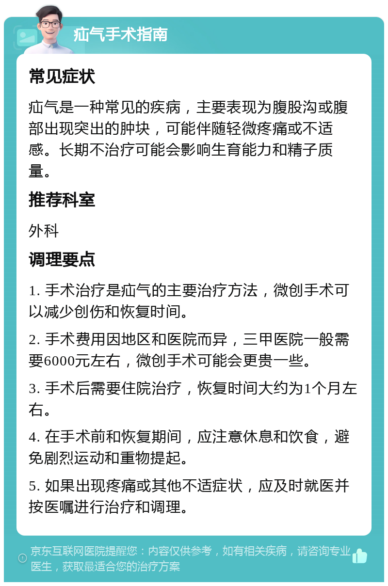 疝气手术指南 常见症状 疝气是一种常见的疾病，主要表现为腹股沟或腹部出现突出的肿块，可能伴随轻微疼痛或不适感。长期不治疗可能会影响生育能力和精子质量。 推荐科室 外科 调理要点 1. 手术治疗是疝气的主要治疗方法，微创手术可以减少创伤和恢复时间。 2. 手术费用因地区和医院而异，三甲医院一般需要6000元左右，微创手术可能会更贵一些。 3. 手术后需要住院治疗，恢复时间大约为1个月左右。 4. 在手术前和恢复期间，应注意休息和饮食，避免剧烈运动和重物提起。 5. 如果出现疼痛或其他不适症状，应及时就医并按医嘱进行治疗和调理。