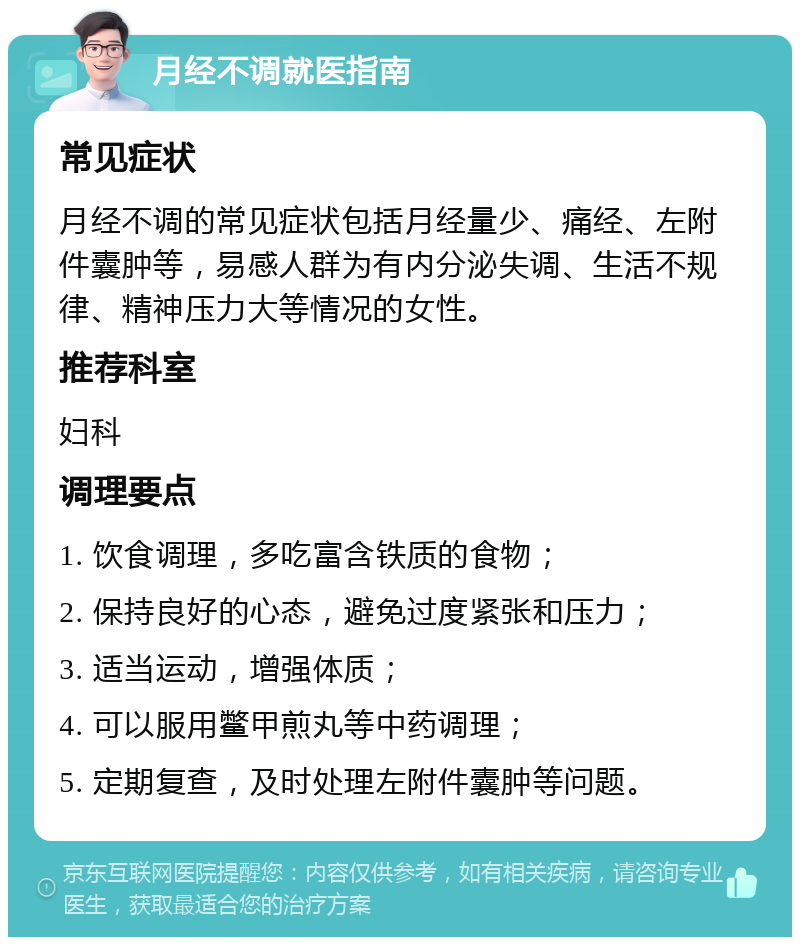 月经不调就医指南 常见症状 月经不调的常见症状包括月经量少、痛经、左附件囊肿等，易感人群为有内分泌失调、生活不规律、精神压力大等情况的女性。 推荐科室 妇科 调理要点 1. 饮食调理，多吃富含铁质的食物； 2. 保持良好的心态，避免过度紧张和压力； 3. 适当运动，增强体质； 4. 可以服用鳖甲煎丸等中药调理； 5. 定期复查，及时处理左附件囊肿等问题。