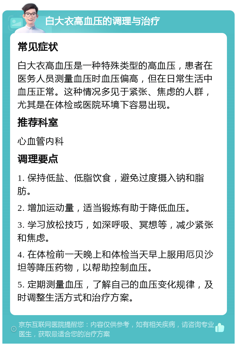 白大衣高血压的调理与治疗 常见症状 白大衣高血压是一种特殊类型的高血压，患者在医务人员测量血压时血压偏高，但在日常生活中血压正常。这种情况多见于紧张、焦虑的人群，尤其是在体检或医院环境下容易出现。 推荐科室 心血管内科 调理要点 1. 保持低盐、低脂饮食，避免过度摄入钠和脂肪。 2. 增加运动量，适当锻炼有助于降低血压。 3. 学习放松技巧，如深呼吸、冥想等，减少紧张和焦虑。 4. 在体检前一天晚上和体检当天早上服用厄贝沙坦等降压药物，以帮助控制血压。 5. 定期测量血压，了解自己的血压变化规律，及时调整生活方式和治疗方案。