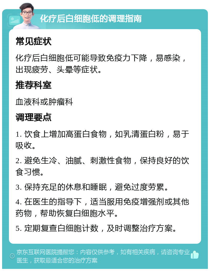 化疗后白细胞低的调理指南 常见症状 化疗后白细胞低可能导致免疫力下降，易感染，出现疲劳、头晕等症状。 推荐科室 血液科或肿瘤科 调理要点 1. 饮食上增加高蛋白食物，如乳清蛋白粉，易于吸收。 2. 避免生冷、油腻、刺激性食物，保持良好的饮食习惯。 3. 保持充足的休息和睡眠，避免过度劳累。 4. 在医生的指导下，适当服用免疫增强剂或其他药物，帮助恢复白细胞水平。 5. 定期复查白细胞计数，及时调整治疗方案。